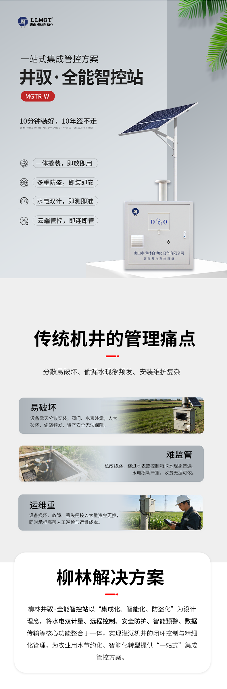 傳統機井管理痛點  易破壞：設備露天分散安裝，閥門、水表外露，人為破壞、偷盜頻發，資產安全無法保障。  難監管：私改線路、繞過水表或控制箱取水現象普遍，水電損耗嚴重，收費無據可依。  運維重：設備損壞、故障、丟失需投入大量資金更換，同時承擔高額人工巡檢與運維成本。  柳林解決方案  針對原有計量設備分散易破壞、偷漏水現象頻發、安裝維護復雜等核心痛點，柳林推出了一體化防撬式井電雙控設備。本產品以“集成化、智能化、防盜化”為設計理念，將取水計量、用電監測、遠程控制、防盜防護等核心功能整合于一體，實現灌溉機井的閉環控制與精細化管理，為農業用水節約化、智能化轉型提供了“一站式”集成管控方案。