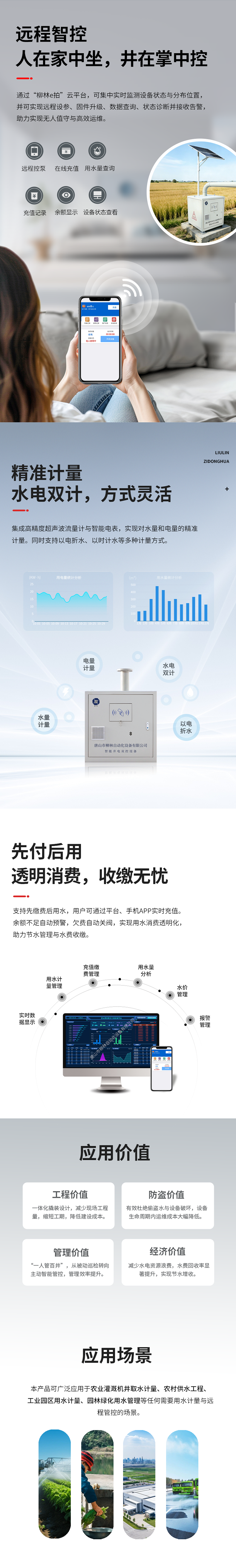 遠程智控：人在家中坐，井在掌中控  通過“柳林e拍”云平臺，可集中實時監測設備狀態與分布位置，并可實現遠程操控設備、參數配置、固件升級、數據查詢、狀態診斷并接收告警，助力實現無人值守與高效運維。   精準計量：水電雙計，方式靈活  集成高精度超聲波流量計與智能電表，實現對水量和電量的精準同步計量（水電雙計）。同時支持以電折水、以時計水等多種計量方式。   先付后用：透明消費，收繳無憂  支持先繳費后用水，用戶可通過平臺、手機APP實時充值。余額不足自動預警，欠費自動關閥，實現用水消費透明化，助力節水管理與水費收繳。   應用價值  工程價值：一體化撬裝設計，減少現場工程量，縮短工期，降低建設成本。  防盜價值：有效杜絕偷盜水與設備破壞，設備生命周期內運維成本大幅降低。  管理價值：實現“一人管百井”，從被動巡檢轉向主動智能管控，管理效率提升數倍。  經濟價值：減少水電資源浪費，水費回收率顯著提升，實現節水增收。   適用場景      農業灌溉機井取水計量      農村飲水安全工程      工業園區用水計量      園林綠化用水管理      任何需要用水計量與遠程管控的場合
