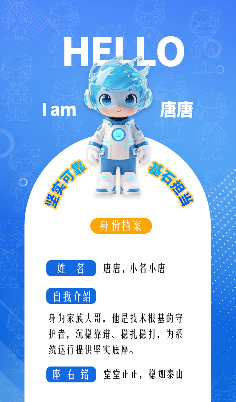 唐唐——堅(jiān)實(shí)可靠 · 基石擔(dān)當(dāng) 身為家族大哥，他是技術(shù)根基的守護(hù)者，沉穩(wěn)靠譜、穩(wěn)扎穩(wěn)打，為系統(tǒng)運(yùn)行提供堅(jiān)實(shí)底座。 座右銘：堂堂正正，穩(wěn)如泰山